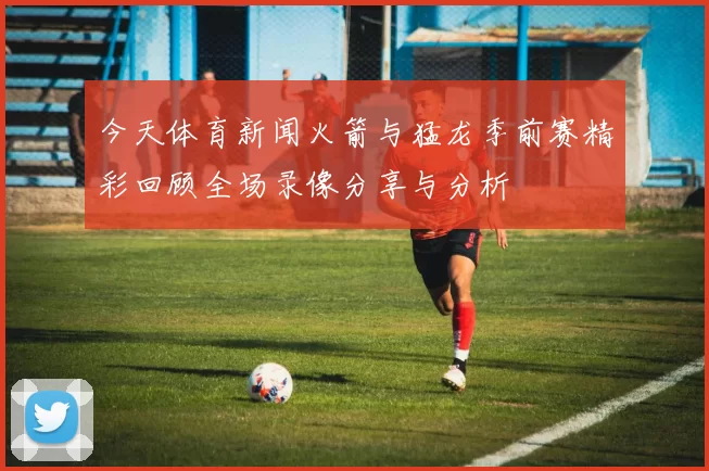 今天体育新闻火箭与猛龙季前赛精彩回顾全场录像分享与分析