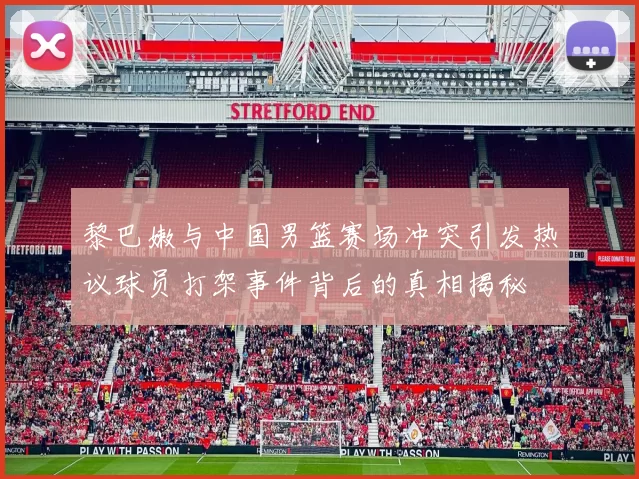 黎巴嫩与中国男篮赛场冲突引发热议球员打架事件背后的真相揭秘