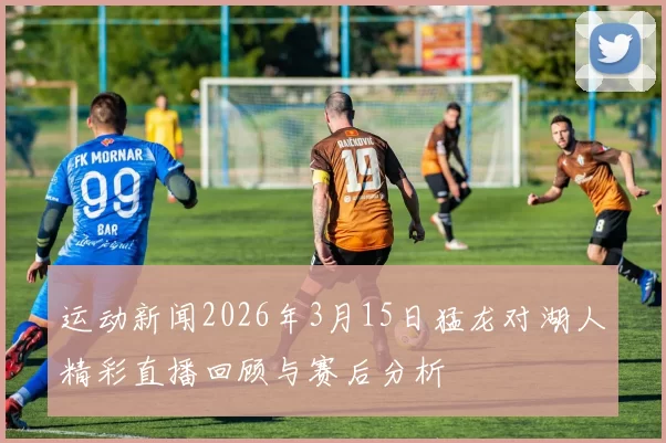 运动新闻2026年3月15日猛龙对湖人精彩直播回顾与赛后分析