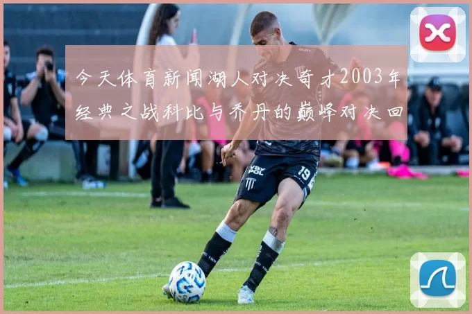 今天体育新闻湖人对决奇才2003年经典之战科比与乔丹的巅峰对决回顾