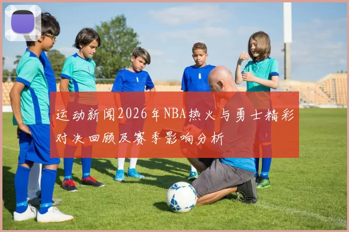运动新闻2026年NBA热火与勇士精彩对决回顾及赛季影响分析